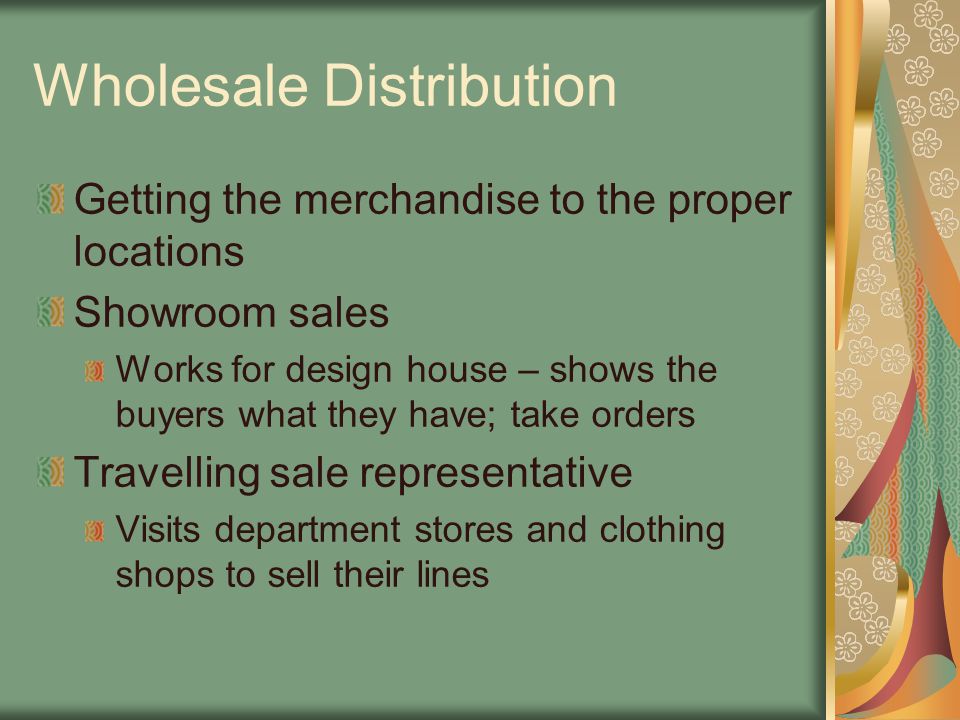 Wholesale Distribution Getting the merchandise to the proper locations Showroom sales Works for design house – shows the buyers what they have; take orders Travelling sale representative Visits department stores and clothing shops to sell their lines