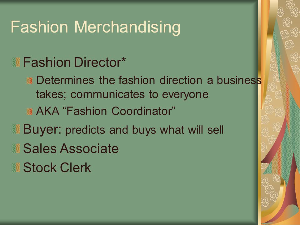 Fashion Merchandising Fashion Director* Determines the fashion direction a business takes; communicates to everyone AKA Fashion Coordinator Buyer: predicts and buys what will sell Sales Associate Stock Clerk