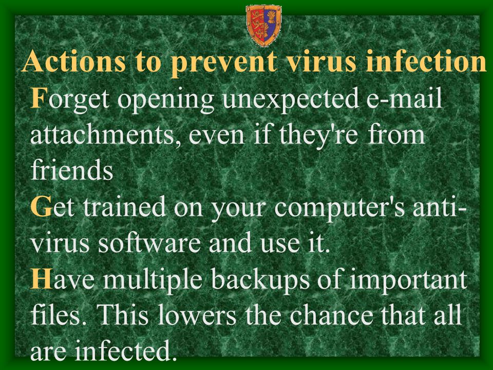 Actions to prevent virus infection Forget opening unexpected  attachments, even if they re from friends Get trained on your computer s anti- virus software and use it.