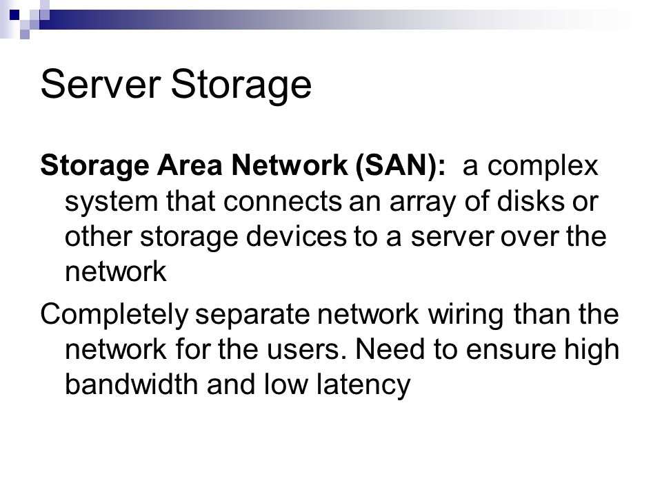 Server Storage Storage Area Network (SAN): a complex system that connects an array of disks or other storage devices to a server over the network Completely separate network wiring than the network for the users.