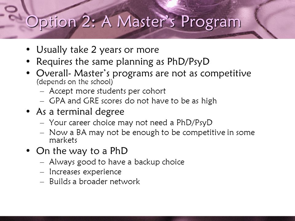 Option 2: A Master’s Program Usually take 2 years or more Requires the same planning as PhD/PsyD Overall- Master’s programs are not as competitive (depends on the school) –Accept more students per cohort –GPA and GRE scores do not have to be as high As a terminal degree –Your career choice may not need a PhD/PsyD –Now a BA may not be enough to be competitive in some markets On the way to a PhD –Always good to have a backup choice –Increases experience –Builds a broader network