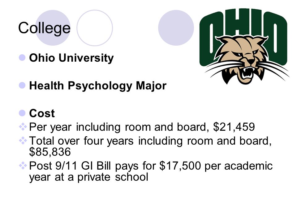 College Ohio University Health Psychology Major Cost  Per year including room and board, $21,459  Total over four years including room and board, $85,836  Post 9/11 GI Bill pays for $17,500 per academic year at a private school