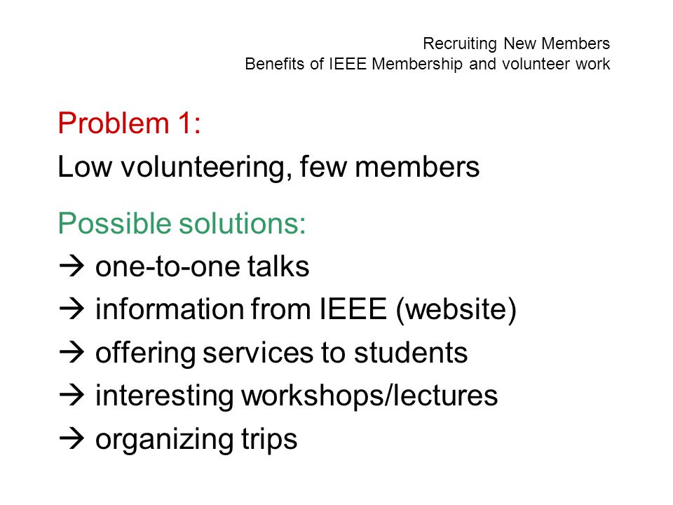 Recruiting New Members Benefits of IEEE Membership and volunteer work Problem 1: Low volunteering, few members Possible solutions:  one-to-one talks  information from IEEE (website)  offering services to students  interesting workshops/lectures  organizing trips