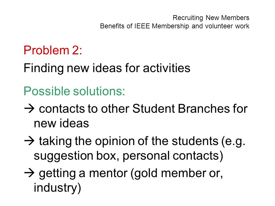 Recruiting New Members Benefits of IEEE Membership and volunteer work Problem 2: Finding new ideas for activities Possible solutions:  contacts to other Student Branches for new ideas  taking the opinion of the students (e.g.