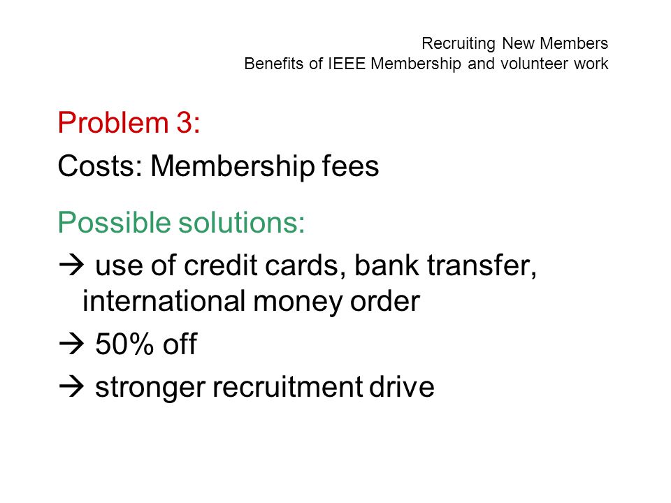 Recruiting New Members Benefits of IEEE Membership and volunteer work Problem 3: Costs: Membership fees Possible solutions:  use of credit cards, bank transfer, international money order  50% off  stronger recruitment drive