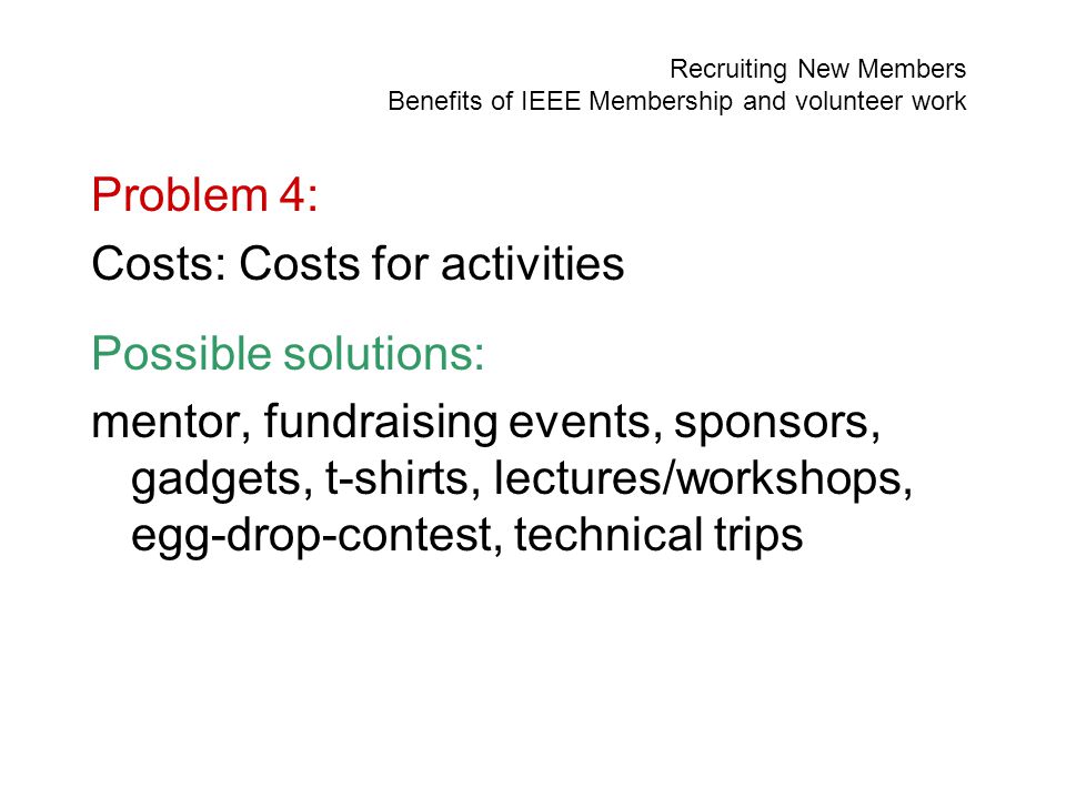 Recruiting New Members Benefits of IEEE Membership and volunteer work Problem 4: Costs: Costs for activities Possible solutions: mentor, fundraising events, sponsors, gadgets, t-shirts, lectures/workshops, egg-drop-contest, technical trips