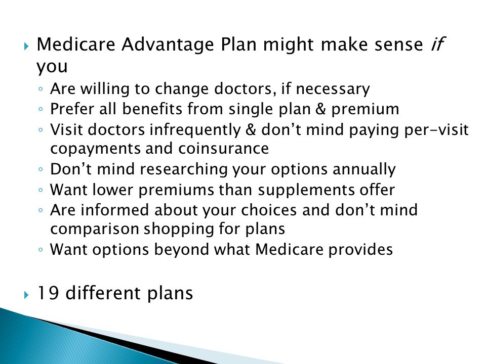  Medicare Advantage Plan might make sense if you ◦ Are willing to change doctors, if necessary ◦ Prefer all benefits from single plan & premium ◦ Visit doctors infrequently & don’t mind paying per-visit copayments and coinsurance ◦ Don’t mind researching your options annually ◦ Want lower premiums than supplements offer ◦ Are informed about your choices and don’t mind comparison shopping for plans ◦ Want options beyond what Medicare provides  19 different plans