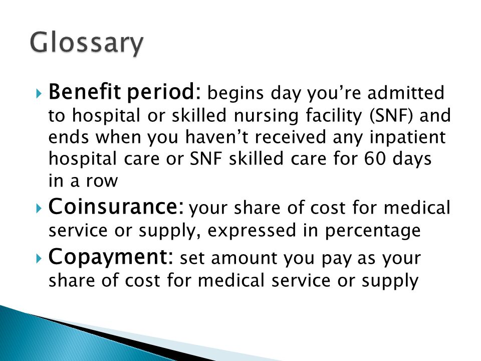  Benefit period: begins day you’re admitted to hospital or skilled nursing facility (SNF) and ends when you haven’t received any inpatient hospital care or SNF skilled care for 60 days in a row  Coinsurance: your share of cost for medical service or supply, expressed in percentage  Copayment: set amount you pay as your share of cost for medical service or supply