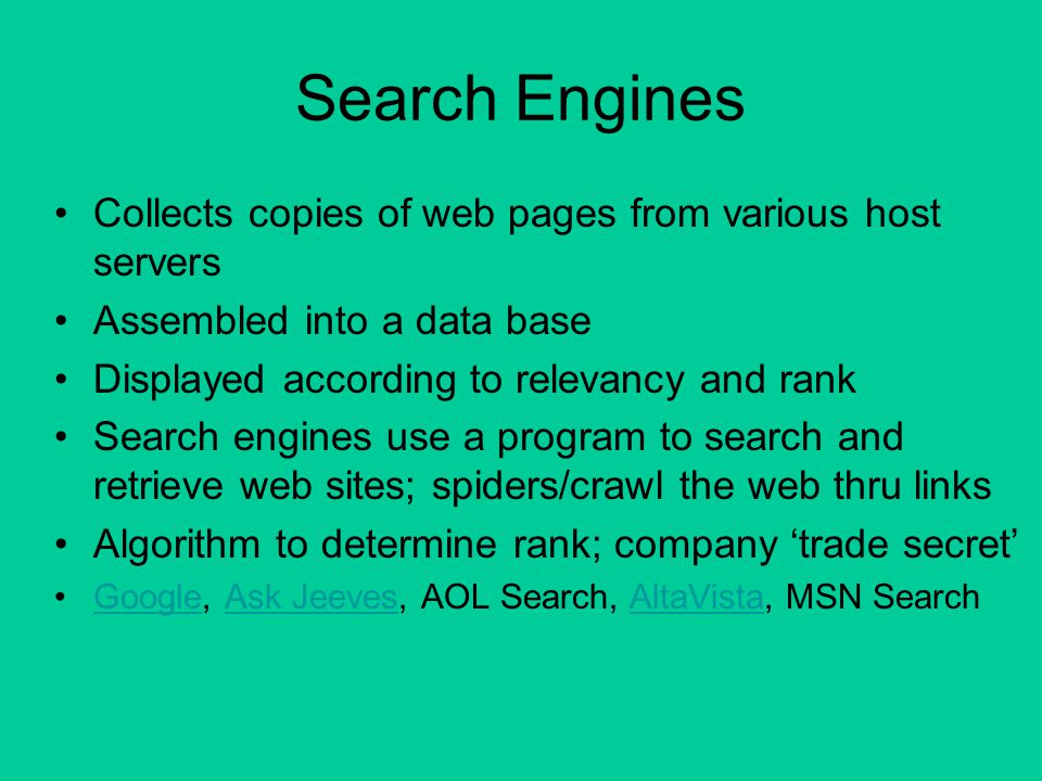 Search Engines Collects copies of web pages from various host servers Assembled into a data base Displayed according to relevancy and rank Search engines use a program to search and retrieve web sites; spiders/crawl the web thru links Algorithm to determine rank; company ‘trade secret’ Google, Ask Jeeves, AOL Search, AltaVista, MSN SearchGoogleAsk JeevesAltaVista