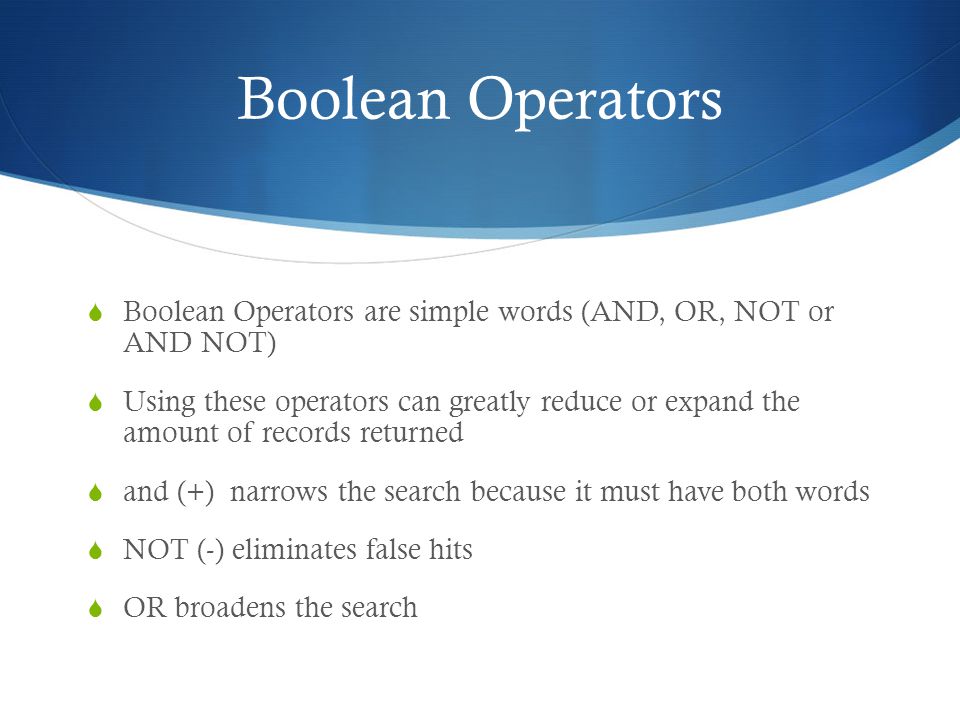 Boolean Operators  Boolean Operators are simple words (AND, OR, NOT or AND NOT)  Using these operators can greatly reduce or expand the amount of records returned  and (+) narrows the search because it must have both words  NOT (-) eliminates false hits  OR broadens the search