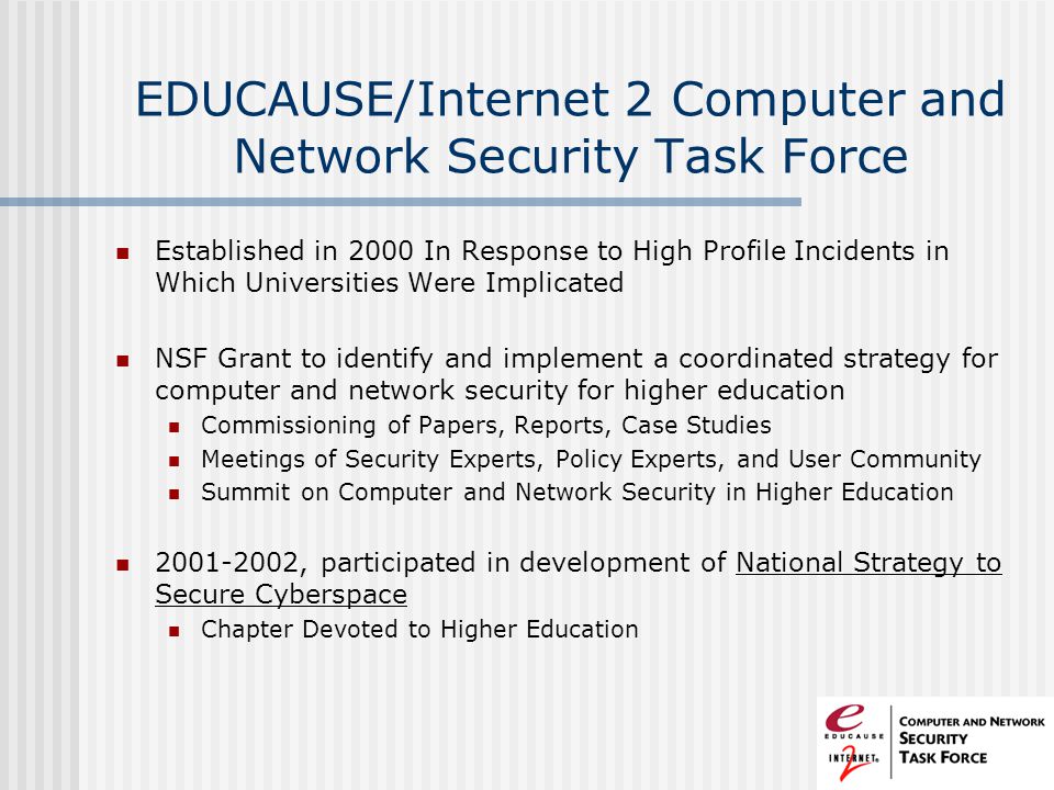 EDUCAUSE/Internet 2 Computer and Network Security Task Force Established in 2000 In Response to High Profile Incidents in Which Universities Were Implicated NSF Grant to identify and implement a coordinated strategy for computer and network security for higher education Commissioning of Papers, Reports, Case Studies Meetings of Security Experts, Policy Experts, and User Community Summit on Computer and Network Security in Higher Education , participated in development of National Strategy to Secure Cyberspace Chapter Devoted to Higher Education