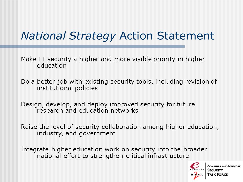 National Strategy Action Statement Make IT security a higher and more visible priority in higher education Do a better job with existing security tools, including revision of institutional policies Design, develop, and deploy improved security for future research and education networks Raise the level of security collaboration among higher education, industry, and government Integrate higher education work on security into the broader national effort to strengthen critical infrastructure