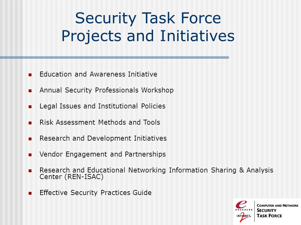 Security Task Force Projects and Initiatives Education and Awareness Initiative Annual Security Professionals Workshop Legal Issues and Institutional Policies Risk Assessment Methods and Tools Research and Development Initiatives Vendor Engagement and Partnerships Research and Educational Networking Information Sharing & Analysis Center (REN-ISAC) Effective Security Practices Guide