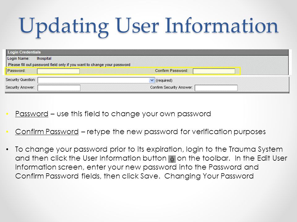 Updating User Information Password – use this field to change your own password Confirm Password – retype the new password for verification purposes To change your password prior to its expiration, login to the Trauma System and then click the User Information button on the toolbar.