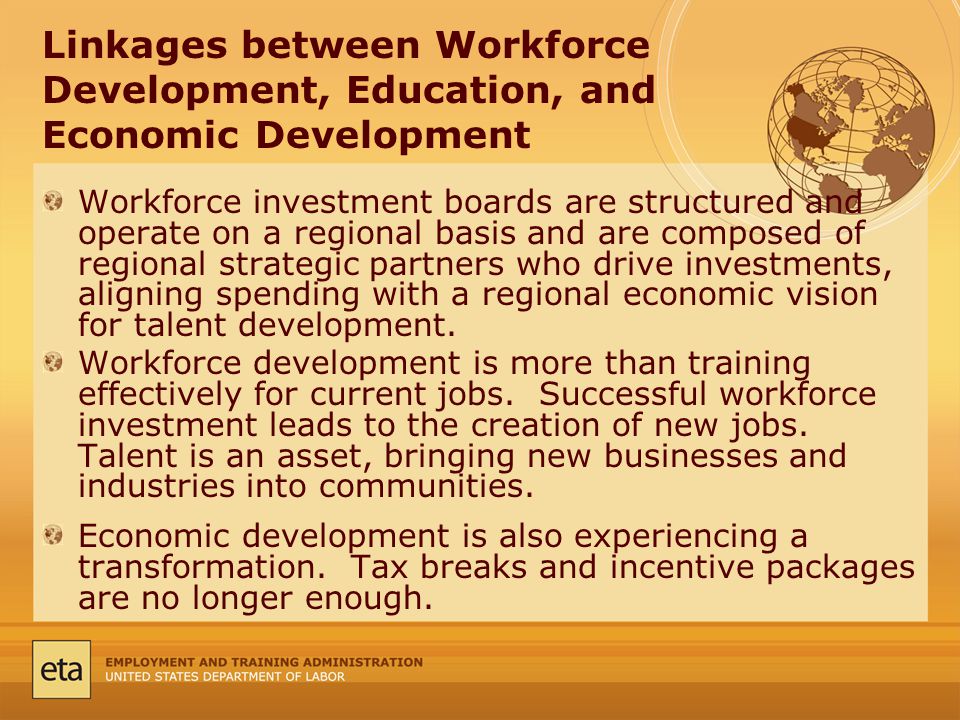 Linkages between Workforce Development, Education, and Economic Development Workforce investment boards are structured and operate on a regional basis and are composed of regional strategic partners who drive investments, aligning spending with a regional economic vision for talent development.