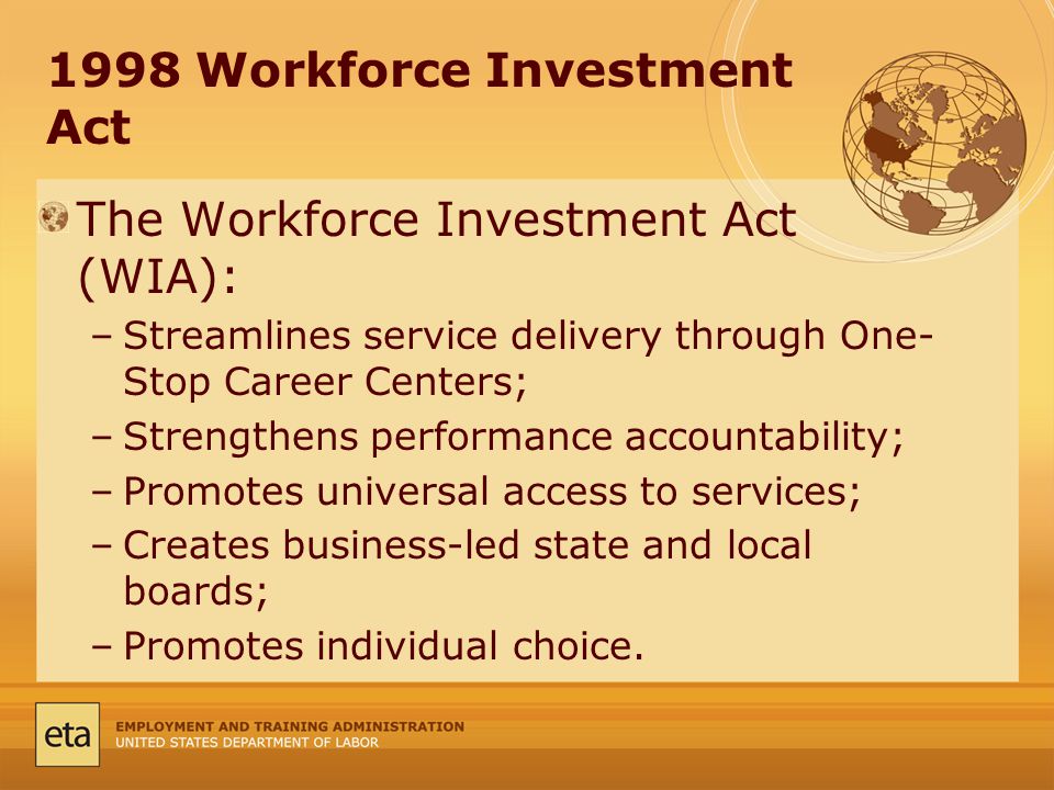 1998 Workforce Investment Act The Workforce Investment Act (WIA): –Streamlines service delivery through One- Stop Career Centers; –Strengthens performance accountability; –Promotes universal access to services; –Creates business-led state and local boards; –Promotes individual choice.