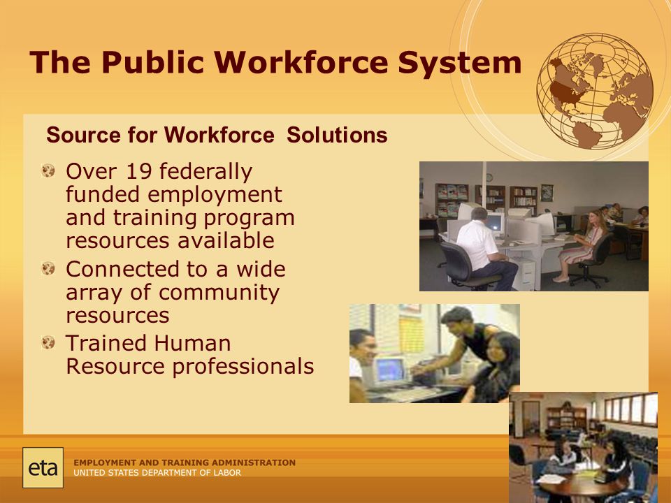 The Public Workforce System Over 19 federally funded employment and training program resources available Connected to a wide array of community resources Trained Human Resource professionals Source for Workforce Solutions