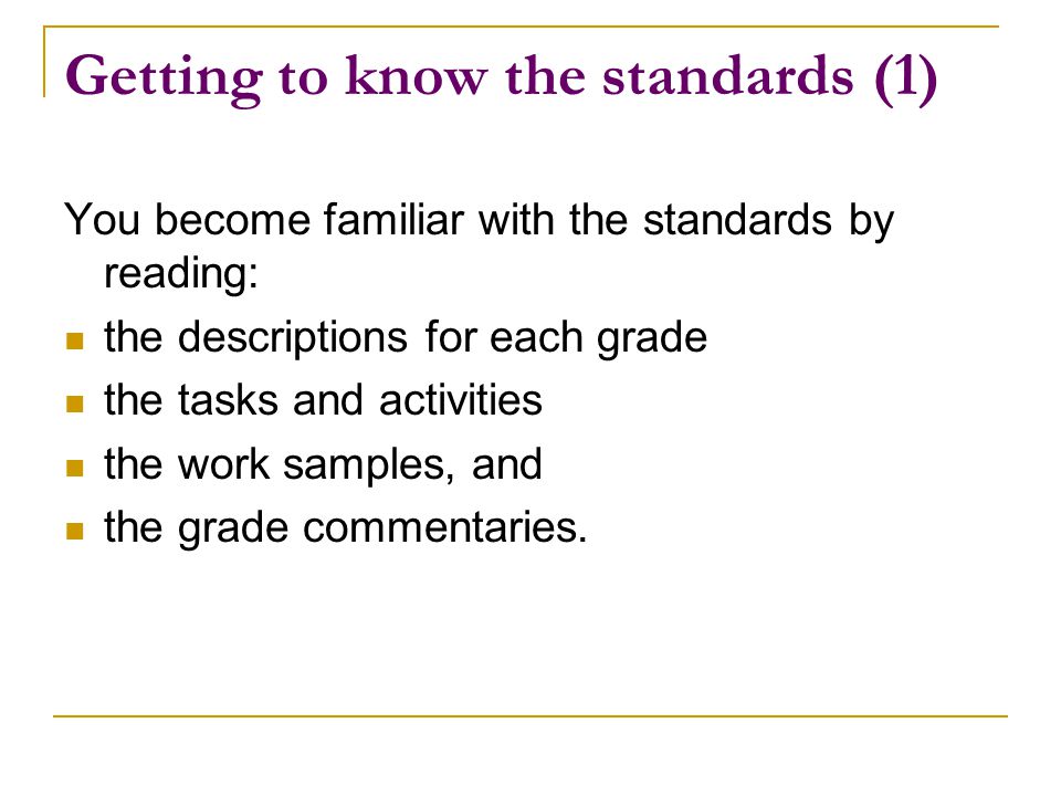 Getting to know the standards (1) You become familiar with the standards by reading: the descriptions for each grade the tasks and activities the work samples, and the grade commentaries.