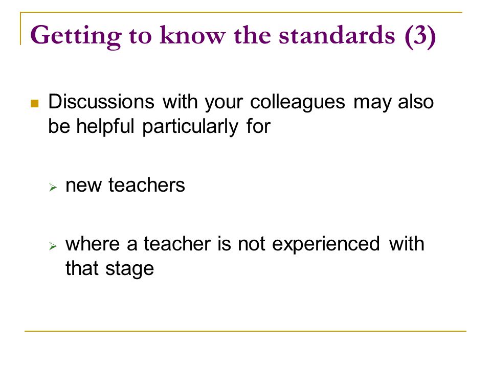 Getting to know the standards (3) Discussions with your colleagues may also be helpful particularly for  new teachers  where a teacher is not experienced with that stage
