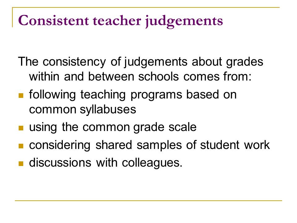 Consistent teacher judgements The consistency of judgements about grades within and between schools comes from: following teaching programs based on common syllabuses using the common grade scale considering shared samples of student work discussions with colleagues.