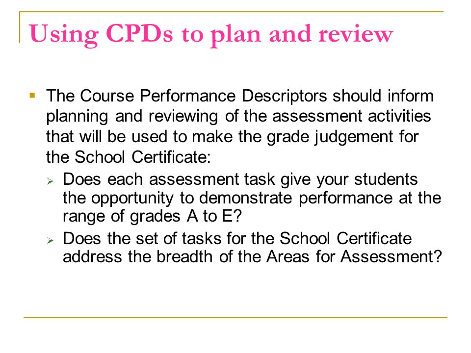 Using CPDs to plan and review  The Course Performance Descriptors should inform planning and reviewing of the assessment activities that will be used to make the grade judgement for the School Certificate:  Does each assessment task give your students the opportunity to demonstrate performance at the range of grades A to E.