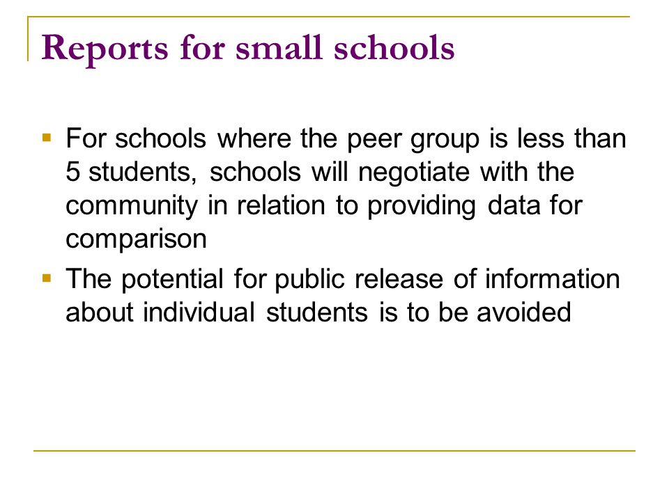 Reports for small schools  For schools where the peer group is less than 5 students, schools will negotiate with the community in relation to providing data for comparison  The potential for public release of information about individual students is to be avoided