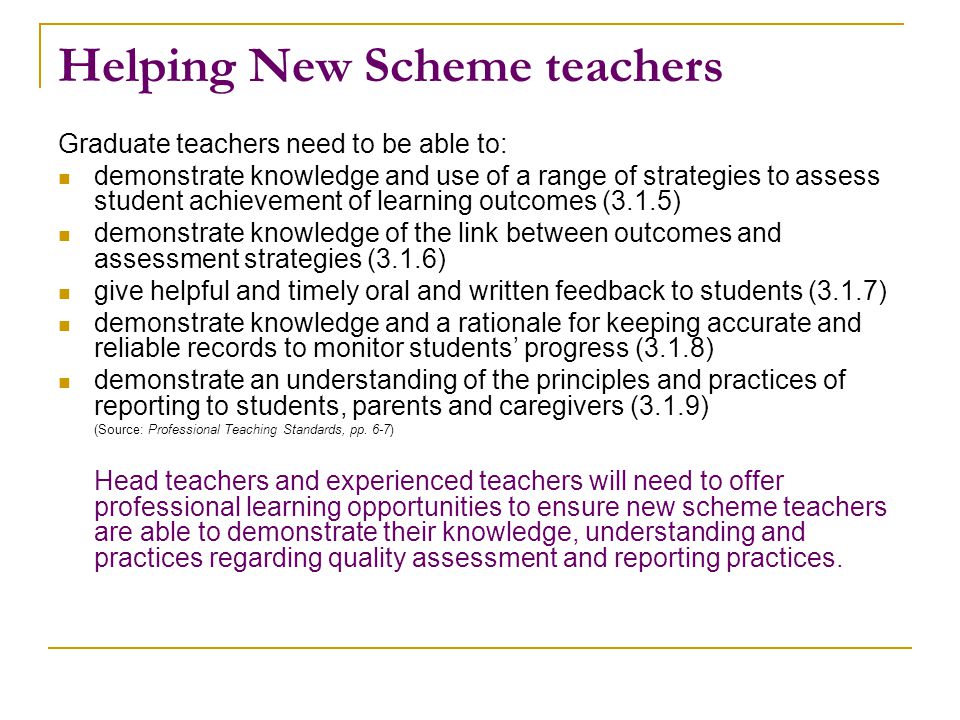 Helping New Scheme teachers Graduate teachers need to be able to: demonstrate knowledge and use of a range of strategies to assess student achievement of learning outcomes (3.1.5) demonstrate knowledge of the link between outcomes and assessment strategies (3.1.6) give helpful and timely oral and written feedback to students (3.1.7) demonstrate knowledge and a rationale for keeping accurate and reliable records to monitor students’ progress (3.1.8) demonstrate an understanding of the principles and practices of reporting to students, parents and caregivers (3.1.9) (Source: Professional Teaching Standards, pp.