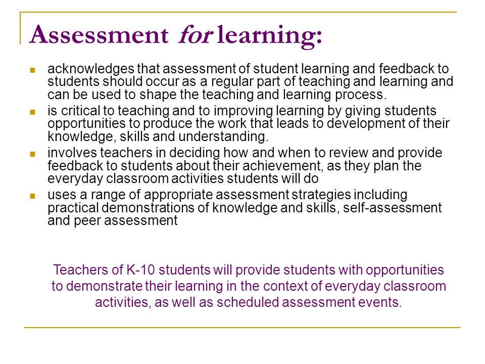 Assessment for learning: acknowledges that assessment of student learning and feedback to students should occur as a regular part of teaching and learning and can be used to shape the teaching and learning process.