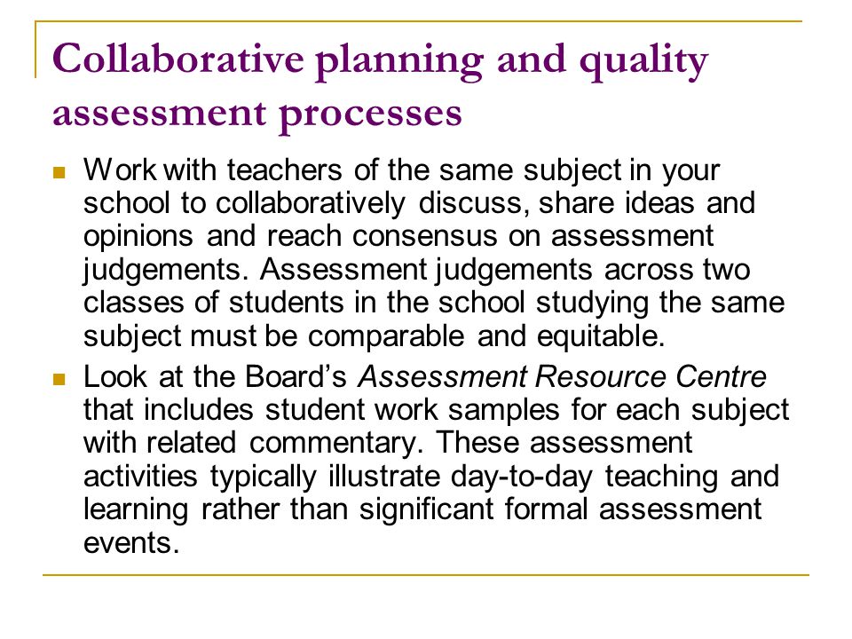 Collaborative planning and quality assessment processes Work with teachers of the same subject in your school to collaboratively discuss, share ideas and opinions and reach consensus on assessment judgements.