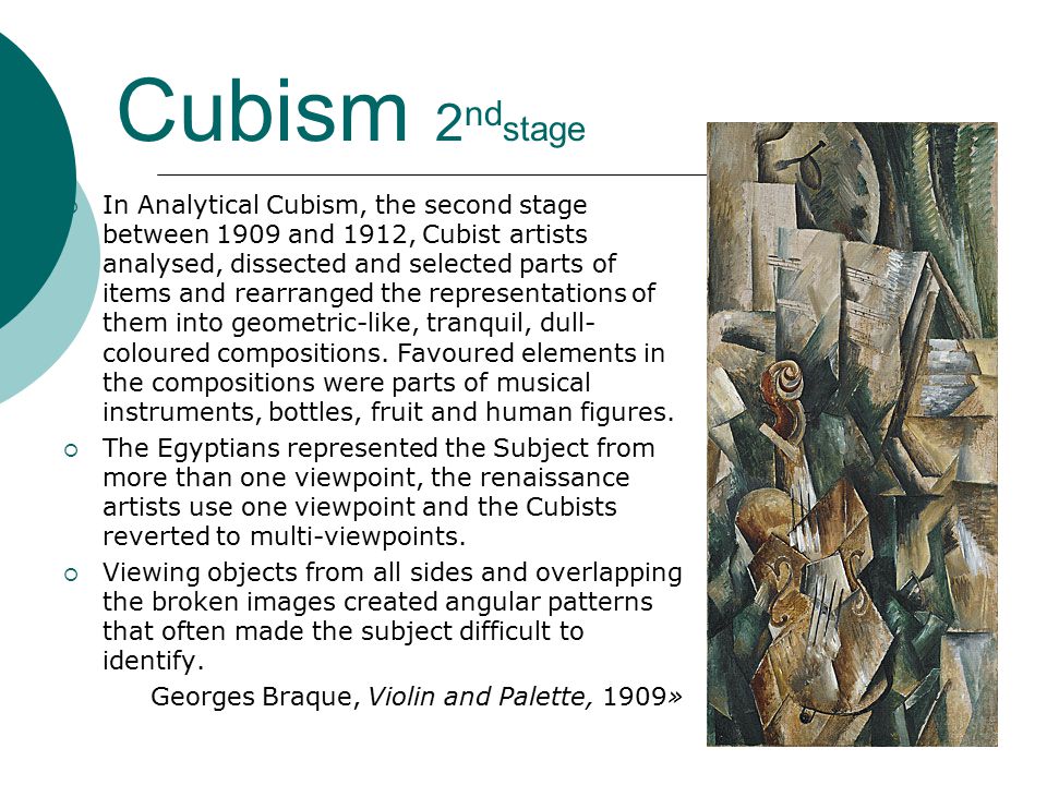 Cubism 2 nd stage  In Analytical Cubism, the second stage between 1909 and 1912, Cubist artists analysed, dissected and selected parts of items and rearranged the representations of them into geometric-like, tranquil, dull- coloured compositions.