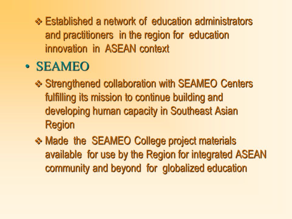  Established a network of education administrators and practitioners in the region for education innovation in ASEAN context SEAMEOSEAMEO  Strengthened collaboration with SEAMEO Centers fulfilling its mission to continue building and developing human capacity in Southeast Asian Region  Made the SEAMEO College project materials available for use by the Region for integrated ASEAN community and beyond for globalized education