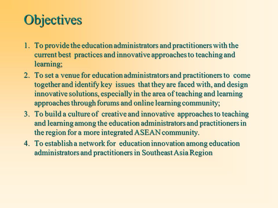 Objectives 1.To provide the education administrators and practitioners with the current best practices and innovative approaches to teaching and learning; 2.To set a venue for education administrators and practitioners to come together and identify key issues that they are faced with, and design innovative solutions, especially in the area of teaching and learning approaches through forums and online learning community; 3.To build a culture of creative and innovative approaches to teaching and learning among the education administrators and practitioners in the region for a more integrated ASEAN community.
