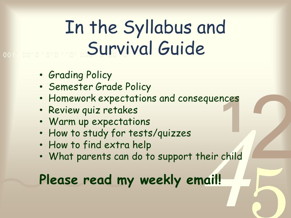 In the Syllabus and Survival Guide Grading Policy Semester Grade Policy Homework expectations and consequences Review quiz retakes Warm up expectations How to study for tests/quizzes How to find extra help What parents can do to support their child Please read my weekly  !