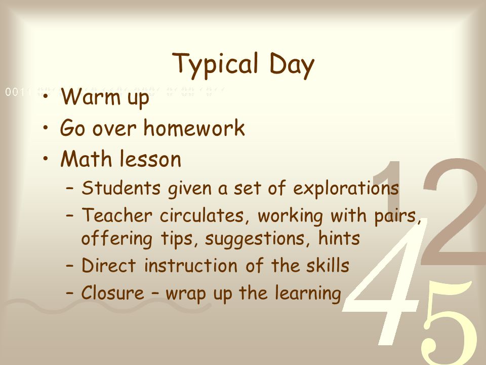 Typical Day Warm up Go over homework Math lesson –Students given a set of explorations –Teacher circulates, working with pairs, offering tips, suggestions, hints –Direct instruction of the skills –Closure – wrap up the learning