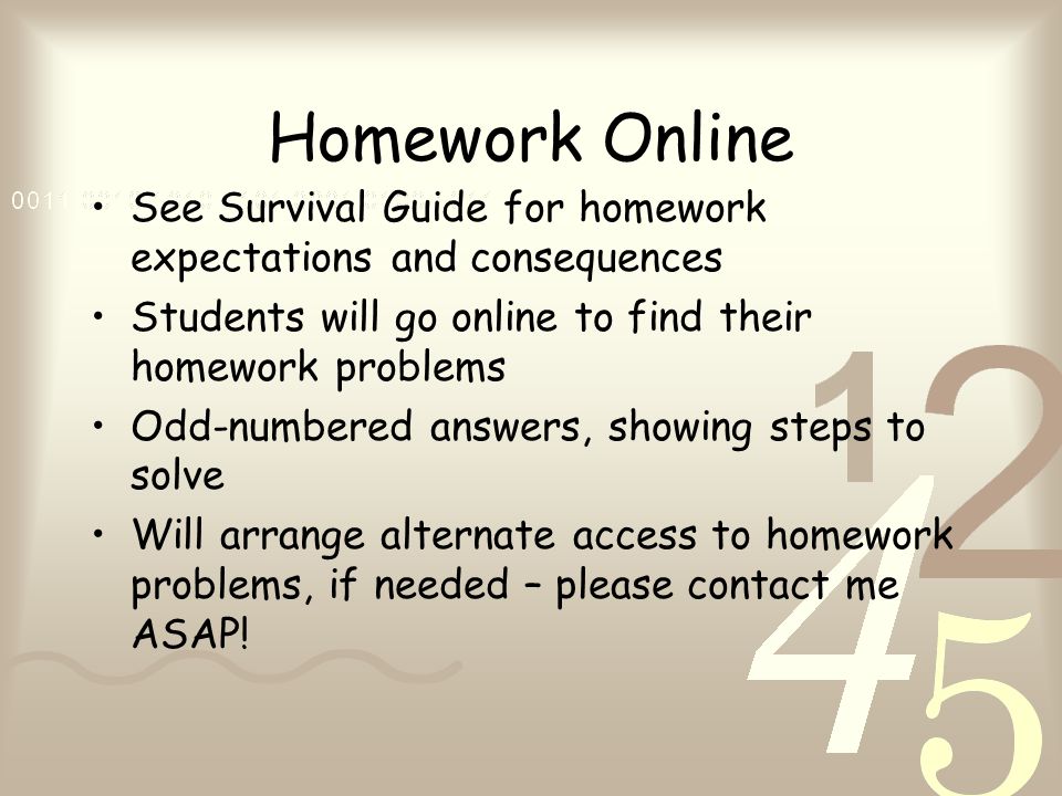 Homework Online See Survival Guide for homework expectations and consequences Students will go online to find their homework problems Odd-numbered answers, showing steps to solve Will arrange alternate access to homework problems, if needed – please contact me ASAP!