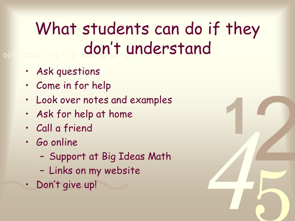 What students can do if they don’t understand Ask questions Come in for help Look over notes and examples Ask for help at home Call a friend Go online –Support at Big Ideas Math –Links on my website Don’t give up!