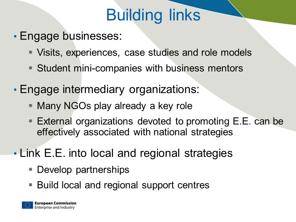 Building links Engage businesses:  Visits, experiences, case studies and role models  Student mini-companies with business mentors Engage intermediary organizations:  Many NGOs play already a key role  External organizations devoted to promoting E.E.