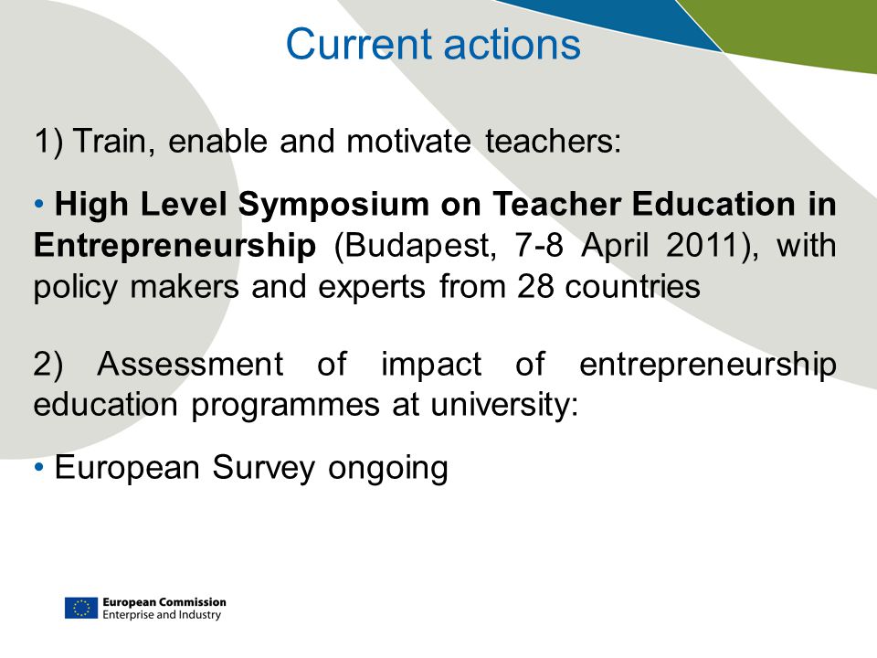 Current actions 1) Train, enable and motivate teachers: High Level Symposium on Teacher Education in Entrepreneurship (Budapest, 7-8 April 2011), with policy makers and experts from 28 countries 2) Assessment of impact of entrepreneurship education programmes at university: European Survey ongoing
