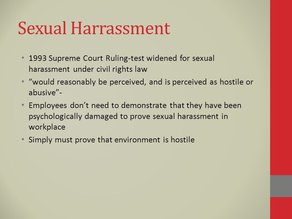 Sexual Harrassment 1993 Supreme Court Ruling-test widened for sexual harassment under civil rights law would reasonably be perceived, and is perceived as hostile or abusive - Employees don’t need to demonstrate that they have been psychologically damaged to prove sexual harassment in workplace Simply must prove that environment is hostile