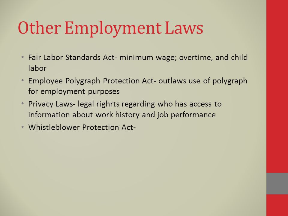 Other Employment Laws Fair Labor Standards Act- minimum wage; overtime, and child labor Employee Polygraph Protection Act- outlaws use of polygraph for employment purposes Privacy Laws- legal righrts regarding who has access to information about work history and job performance Whistleblower Protection Act-