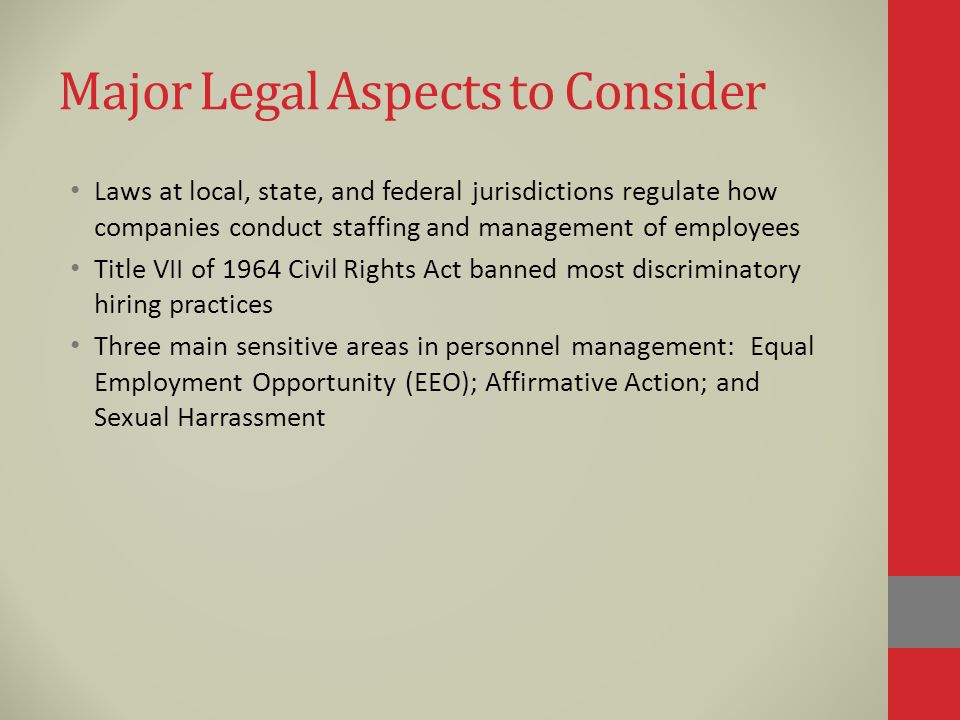 Major Legal Aspects to Consider Laws at local, state, and federal jurisdictions regulate how companies conduct staffing and management of employees Title VII of 1964 Civil Rights Act banned most discriminatory hiring practices Three main sensitive areas in personnel management: Equal Employment Opportunity (EEO); Affirmative Action; and Sexual Harrassment
