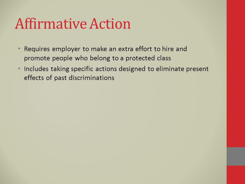 Affirmative Action Requires employer to make an extra effort to hire and promote people who belong to a protected class Includes taking specific actions designed to eliminate present effects of past discriminations