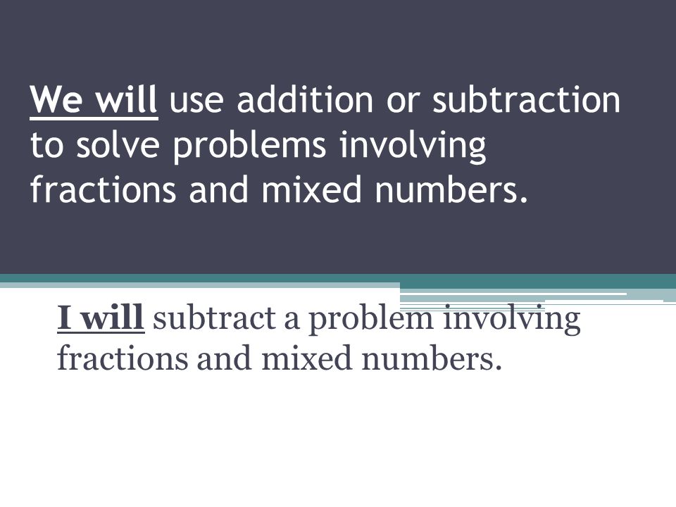 We will use addition or subtraction to solve problems involving fractions and mixed numbers.