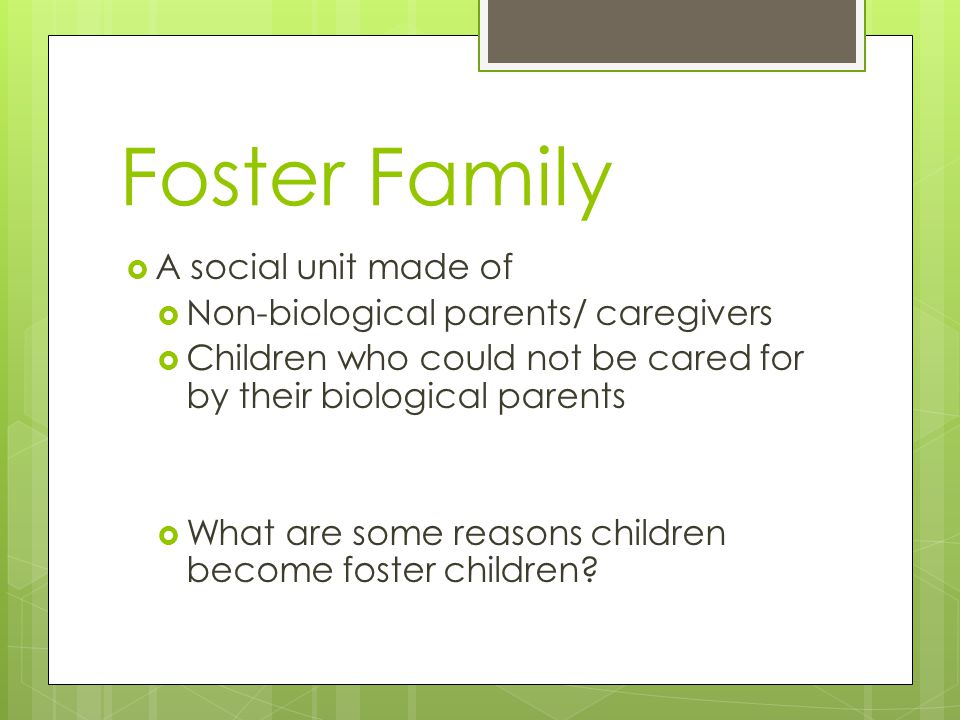  A social unit made of  Non-biological parents/ caregivers  Children who could not be cared for by their biological parents  What are some reasons children become foster children