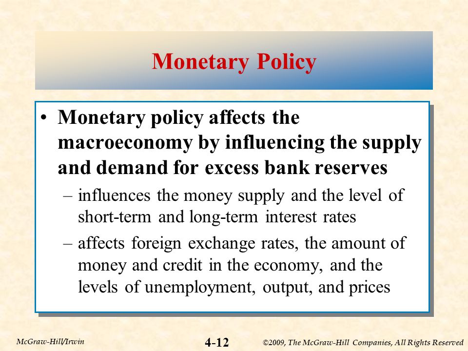 ©2009, The McGraw-Hill Companies, All Rights Reserved 4-12 McGraw-Hill/Irwin Monetary Policy Monetary policy affects the macroeconomy by influencing the supply and demand for excess bank reserves –influences the money supply and the level of short-term and long-term interest rates –affects foreign exchange rates, the amount of money and credit in the economy, and the levels of unemployment, output, and prices Monetary policy affects the macroeconomy by influencing the supply and demand for excess bank reserves –influences the money supply and the level of short-term and long-term interest rates –affects foreign exchange rates, the amount of money and credit in the economy, and the levels of unemployment, output, and prices