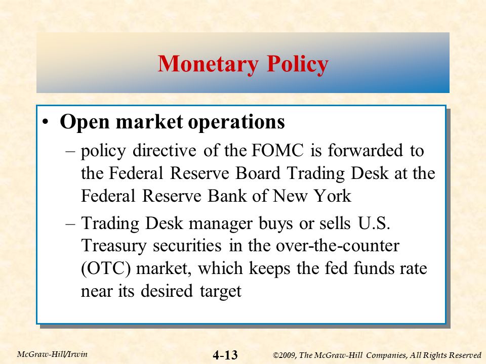 ©2009, The McGraw-Hill Companies, All Rights Reserved 4-13 McGraw-Hill/Irwin Monetary Policy Open market operations –policy directive of the FOMC is forwarded to the Federal Reserve Board Trading Desk at the Federal Reserve Bank of New York –Trading Desk manager buys or sells U.S.