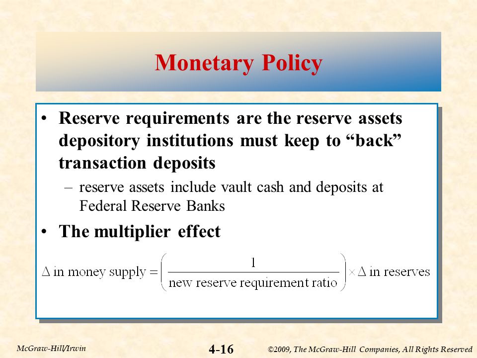 ©2009, The McGraw-Hill Companies, All Rights Reserved 4-16 McGraw-Hill/Irwin Monetary Policy Reserve requirements are the reserve assets depository institutions must keep to back transaction deposits –reserve assets include vault cash and deposits at Federal Reserve Banks The multiplier effect Reserve requirements are the reserve assets depository institutions must keep to back transaction deposits –reserve assets include vault cash and deposits at Federal Reserve Banks The multiplier effect