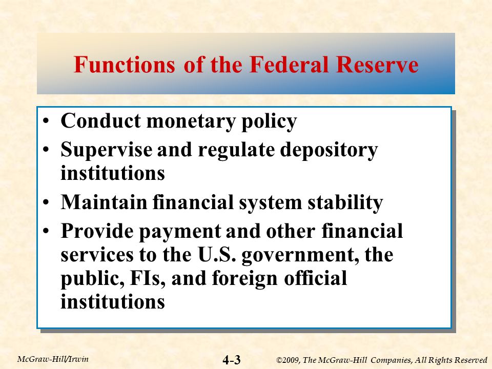 ©2009, The McGraw-Hill Companies, All Rights Reserved 4-3 McGraw-Hill/Irwin Functions of the Federal Reserve Conduct monetary policy Supervise and regulate depository institutions Maintain financial system stability Provide payment and other financial services to the U.S.
