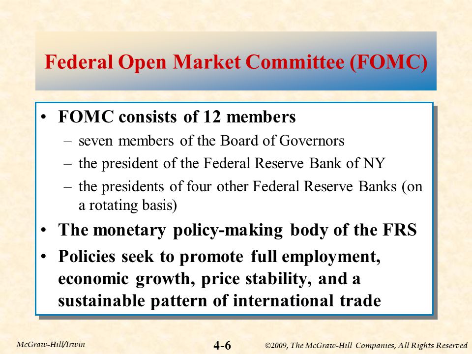 ©2009, The McGraw-Hill Companies, All Rights Reserved 4-6 McGraw-Hill/Irwin Federal Open Market Committee (FOMC) FOMC consists of 12 members –seven members of the Board of Governors –the president of the Federal Reserve Bank of NY –the presidents of four other Federal Reserve Banks (on a rotating basis) The monetary policy-making body of the FRS Policies seek to promote full employment, economic growth, price stability, and a sustainable pattern of international trade FOMC consists of 12 members –seven members of the Board of Governors –the president of the Federal Reserve Bank of NY –the presidents of four other Federal Reserve Banks (on a rotating basis) The monetary policy-making body of the FRS Policies seek to promote full employment, economic growth, price stability, and a sustainable pattern of international trade