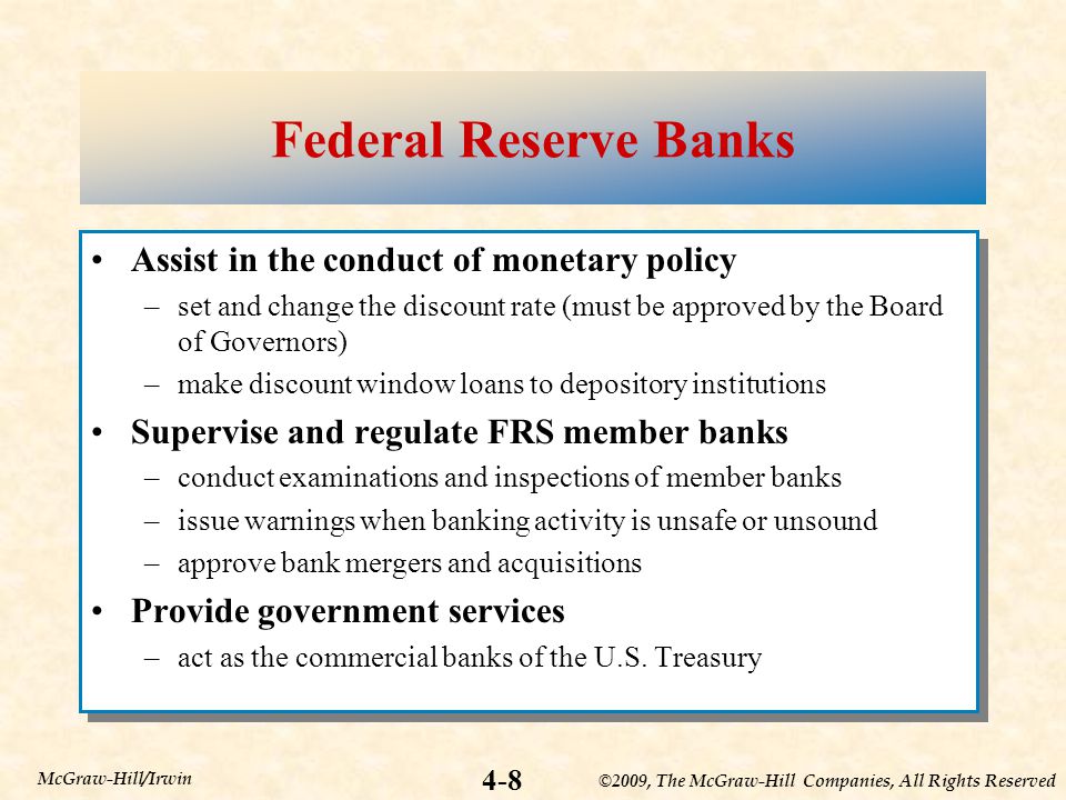 ©2009, The McGraw-Hill Companies, All Rights Reserved 4-8 McGraw-Hill/Irwin Federal Reserve Banks Assist in the conduct of monetary policy –set and change the discount rate (must be approved by the Board of Governors) –make discount window loans to depository institutions Supervise and regulate FRS member banks –conduct examinations and inspections of member banks –issue warnings when banking activity is unsafe or unsound –approve bank mergers and acquisitions Provide government services –act as the commercial banks of the U.S.